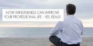 How Mindfulness Can Improve Your Professional Life – Yes, Really